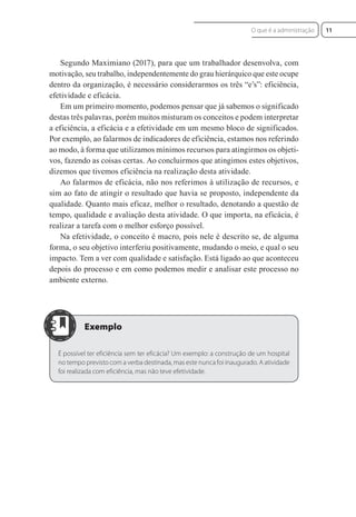 Segundo Maximiano (2017), para que um trabalhador desenvolva, com
motivação, seu trabalho, independentemente do grau hierárquico que este ocupe
dentro da organização, é necessário considerarmos os três “e’s”: eficiência,
efetividade e eficácia.
Em um primeiro momento, podemos pensar que já sabemos o significado
destas três palavras, porém muitos misturam os conceitos e podem interpretar
a eficiência, a eficácia e a efetividade em um mesmo bloco de significados.
Por exemplo, ao falarmos de indicadores de eficiência, estamos nos referindo
ao modo, à forma que utilizamos mínimos recursos para atingirmos os objeti-
vos, fazendo as coisas certas. Ao concluirmos que atingimos estes objetivos,
dizemos que tivemos eficiência na realização desta atividade.
Ao falarmos de eficácia, não nos referimos à utilização de recursos, e
sim ao fato de atingir o resultado que havia se proposto, independente da
qualidade. Quanto mais eficaz, melhor o resultado, denotando a questão de
tempo, qualidade e avaliação desta atividade. O que importa, na eficácia, é
realizar a tarefa com o melhor esforço possível.
Na efetividade, o conceito é macro, pois nele é descrito se, de alguma
forma, o seu objetivo interferiu positivamente, mudando o meio, e qual o seu
impacto. Tem a ver com qualidade e satisfação. Está ligado ao que aconteceu
depois do processo e em como podemos medir e analisar este processo no
ambiente externo.
É possível ter eficiência sem ter eficácia? Um exemplo: a construção de um hospital
no tempo previsto com a verba destinada, mas este nunca foi inaugurado. A atividade
foi realizada com eficiência, mas não teve efetividade.
11
O que é a administração
 