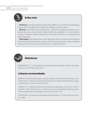 Eficiência: está relacionada à atividade meio. Refere-se ao caminho, à metodologia,
o como fazer a atividade. Está voltada aos métodos da Teoria Clássica.
Eficácia: está relacionada à atividade fim. Totalmente voltada ao produto, ao re-
sultado. Executar uma atividade independente da qualidade e no menor tempo
possível. Ao atingir o objetivo, estamos sendo eficazes. Evidencia o cumprimento da
tarefa designada.
Efetividade: está relacionada ao valor agregado. Percorre do alcance da eficiência
e da eficácia simultaneamente, trata-se da maneira generalizada a qual a atividade
impactou o meio, de que forma transformou o ambiente externo.
MAXIMIANO, A. C. A. Teoria geral da administração: da revolução urbana à revolução
digital. 8. ed. São Paulo: Atlas, 2017.
Leituras recomendadas
BASTOS, M. Administração geral: conceito e função. [S.l.]: Portal Administração, 2014.
Disponível em: <http://www.portal-administracao.com/2013/10/administracao-geral-
-especial.html>. Acesso em: 28 nov. 2017.
CARLES, G. H. A diferença entre eficiência, eficácia e efetividade. [S.l.]: Admin. Tron In-
formática, 2010. Disponível em: <http://www.tron.com.br/blog/a-diferenca-entre-
-eficiencia-eficacia-e-efetividade/>. Acesso em: 28 nov. 2017.
CHIAVENATO, I. Introdução à teoria geral da administração. 7. ed. Rio de janeiro: Cam-
pus, 2004.
Referência
O que é a administração
12
 