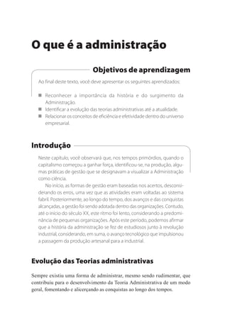 O que é a administração
Objetivos de aprendizagem
Ao final deste texto, você deve apresentar os seguintes aprendizados:
 Reconhecer a importância da história e do surgimento da
Administração.
 Identificar a evolução das teorias administrativas até a atualidade.
 Relacionar os conceitos de eficiência e efetividade dentro do universo
empresarial.
Introdução
Neste capítulo, você observará que, nos tempos primórdios, quando o
capitalismo começou a ganhar força, identificou-se, na produção, algu-
mas práticas de gestão que se designavam a visualizar a Administração
como ciência. 
No início, as formas de gestão eram baseadas nos acertos, desconsi-
derando os erros, uma vez que as atividades eram voltadas ao sistema
fabril. Posteriormente, ao longo do tempo, dos avanços e das conquistas
alcançadas, a gestão foi sendo adotada dentro das organizações. Contudo,
até o início do século XX, este ritmo foi lento, considerando a predomi-
nância de pequenas organizações. Após este período, podemos afirmar
que a história da administração se fez de estudiosos junto à revolução
industrial, considerando, em suma, o avanço tecnológico que impulsionou
a passagem da produção artesanal para a industrial.
Evolução das Teorias administrativas
Sempre existiu uma forma de administrar, mesmo sendo rudimentar, que
contribuiu para o desenvolvimento da Teoria Administrativa de um modo
geral, fomentando e alicerçando as conquistas ao longo dos tempos.
 