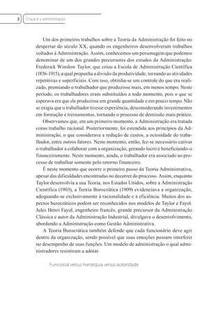 Um dos primeiros trabalhos sobre a Teoria da Administração foi feito no
despertar do século XX, quando os engenheiros desenvolveram trabalhos
voltados à Administração. Assim, conhecemos um personagem que podemos
denominar de um dos grandes precursores dos estudos da Administração:
Frederick Winslow Taylor, que criou a Escola de Administração Científica
(1856-1915), a qual propunha a divisão da produtividade, tornando as atividades
repetitivas e superficiais. Com isso, obtinha-se um controle do que era reali-
zado, premiando o trabalhador que produzisse mais, em menos tempo. Neste
período, os trabalhadores eram substituídos a todo momento, pois o que se
esperava era que ele produzisse em grande quantidade e em pouco tempo. Não
se exigia que o trabalhador tivesse experiência, desconsiderando investimentos
em formação e treinamentos, tornando o processo de demissão mais prático.
Observamos que, em um primeiro momento, a Administração era tratada
como trabalho racional. Posteriormente, foi estendida aos princípios da Ad-
ministração, o que considerava a redução de custos, a ociosidade do traba-
lhador, entre outros fatores. Neste momento, então, fez-se necessário cativar
o trabalhador a colaborar com a organização, gerando lucro e beneficiando-o
financeiramente. Neste momento, ainda, o trabalhador era associado ao pro-
cesso de trabalhar somente pelo retorno financeiro.
É neste momento que ocorre o primeiro passo da Teoria Administrativa,
apesar das dificuldades encontradas no decorrer do processo. Assim, enquanto
Taylor desenvolvia a sua Teoria, nos Estados Unidos, sobre a Administração
Científica (1903), a Teoria Burocrática (1909) evidenciava a organização,
adequando-se exclusivamente à racionalidade e à eficiência. Muitos dos as-
pectos burocráticos podem ser reconhecidos nos modelos de Taylor e Fayol.
Jules Henri Fayol, engenheiro francês, grande precursor da Administração
Clássica e autor da Administração Industrial, divulgava o desenvolvimento,
abordando a Administração como Gestão Administrativa.
A Teoria Burocrática também defende que cada funcionário deve agir
dentro da organização, sendo possível que suas emoções possam interferir
no desempenho de suas funções. Um modelo de administração o qual admi-
nistradores resistiram a adotar.
Funcional versus hierarquia versus autoridade
O que é a administração
2
 
