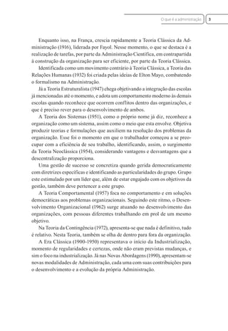 Enquanto isso, na França, crescia rapidamente a Teoria Clássica da Ad-
ministração (1916), liderada por Fayol. Nesse momento, o que se destaca é a
realização de tarefas, por parte da Administração Científica, em contrapartida
à construção da organização para ser eficiente, por parte da Teoria Clássica.
Identificada como um movimento contrário à Teoria Clássica, a Teoria das
Relações Humanas (1932) foi criada pelas ideias de Elton Mayo, combatendo
o formalismo na Administração.
Já a Teoria Estruturalista (1947) chega objetivando a integração das escolas
já mencionadas até o momento, e adota um comportamento moderno às demais
escolas quando reconhece que ocorrem conflitos dentro das organizações, e
que é preciso rever para o desenvolvimento de ambos.
A Teoria dos Sistemas (1951), como o próprio nome já diz, reconhece a
organização como um sistema, assim como o meio que esta envolve. Objetiva
produzir teorias e formulações que auxiliem na resolução dos problemas da
organização. Esse foi o momento em que o trabalhador começou a se preo-
cupar com a eficiência de seu trabalho, identificando, assim, o surgimento
da Teoria Neoclássica (1954), considerando vantagens e desvantagens que a
descentralização proporciona.
Uma gestão de sucesso se concretiza quando gerida democraticamente
com diretrizes específicas e identificando as particularidades do grupo. Grupo
este estimulado por um líder que, além de estar engajado com os objetivos da
gestão, também deve pertencer a este grupo.
A Teoria Comportamental (1957) foca no comportamento e em soluções
democráticas aos problemas organizacionais. Seguindo este ritmo, o Desen-
volvimento Organizacional (1962) surge atuando no desenvolvimento das
organizações, com pessoas diferentes trabalhando em prol de um mesmo
objetivo.
Na Teoria da Contingência (1972), apresenta-se que nada é definitivo, tudo
é relativo. Nesta Teoria, também se olha de dentro para fora da organização.
A Era Clássica (1900-1950) representava o início da Industrialização,
momento de regularidades e certezas, onde não eram previstas mudanças, e
sim o foco na industrialização. Já nas Novas Abordagens (1990), apresentam-se
novas modalidades de Administração, cada uma com suas contribuições para
o desenvolvimento e a evolução da própria Administração.
3
O que é a administração
 