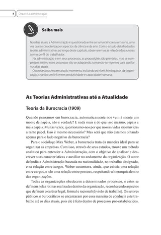 Nos dias atuais, a Administração é questionada entre ser uma ciência ou uma arte, uma
vez que se caracteriza por aspectos da ciência e da arte. Com o estudo detalhado das
teorias administrativas ao longo deste capítulo, observaremos as relações dos autores
com o perfil do trabalhador.
Na administração e em seus processos, as proposições são primárias, mas se com-
pletam. Assim, estes processos vão se adaptando, tornando-se vigentes para auxiliar
nos dias atuais.
Os processos crescem a todo momento, incluindo os níveis hierárquicos da organi-
zação, criando um link entre produtividade e capacidade humana.
As Teorias Administrativas até a Atualidade
Teoria da Burocracia (1909)
Quando pensamos em burocracia, automaticamente nos vem à mente um
monte de papéis, não é verdade? E nada mais é do que isso mesmo, papéis e
mais papéis. Muitas vezes, questionamo-nos por que nossas vidas são movidas
a tanto papel. Isso é mesmo necessário? Mas será que não estamos olhando
apenas para o lado negativo da burocracia?
Para o sociólogo Max Weber, a burocracia trata da maneira ideal para se
organizar as empresas. Com isso, através de seus estudos, trouxe um método
analítico para entender a Administração, com o objetivo de analisar e des-
crever suas características e auxiliar no andamento da organização. O autor
defendia a Administração baseada na racionalidade, no trabalho designado,
e na relação entre cargos. Weber sustentava, ainda, que existia uma relação
entre cargos, e não uma relação entre pessoas, respeitando a hierarquia dentro
das organizações.
Todas as organizações obedecem a determinados processos, e estes se
definem pelas rotinas realizadas dentro da organização, reconhecendo aspectos
que definem o caráter legal, formal e racional (divisão de trabalho). Os setores
públicos e burocráticos se encantaram por essa maneira de conduzir este tra-
balho até os dias atuais, pois ele é feito dentro de processos pré-estabelecidos.
O que é a administração
4
 