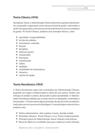 Teoria Clássica (1916)
Iniciada por Taylor, a Administração Clássica determina a gerência administra-
tiva, nomeando a organização como estrutura formal de gestão, valorizando as
tarefas da organização como processo de descobrimento de um novo propósito
de gestão. Na Teoria Clássica, podemos citar princípios básicos, como:
 autoridade e responsabilidade;
 divisão do trabalho;
 norteamento, comando;
 direção;
 disciplina;
 interesses gerais;
 remuneração;
 hierarquia;
 centralização;
 ordem;
 equidade;
 estabilidade dos funcionários;
 iniciativa;
 espírito de equipe.
Teoria Neoclássica (1954)
A Teoria Neoclássica surge com os princípios da Administração Clássica,
propondo um resgate e modernizando as ideias de seus autores. Porém, com
enfoque em atender o cenário, destacando-se pela racionalidade. A Adminis-
tração Neoclássica defende que as ações devem ser planejadas, controladas e
direcionadas. A Teoria retoma alguns princípios do que já existia em adminis-
tração para um novo processo de abordagem. Como principais características,
podemos citar:
 Prática administrativa: aliar a prática à teoria, fazendo sentido.
 Postulados clássicos: Teoria Clássica versus Teoria Comportamental.
 Princípios gerais da Administração: buscar soluções mais práticas.
 Busca de objetivos e resultados: para que a empresa se torne eficiente.
Objetivos Claros → Equilíbrio → Desempenho
5
O que é a administração
 