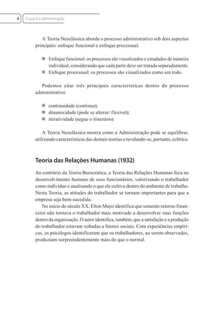 A Teoria Neoclássica aborda o processo administrativo sob dois aspectos
principais: enfoque funcional e enfoque processual.
 Enfoque funcional: os processos são visualizados e estudados de maneira
individual, considerando que cada parte deve ser tratada separadamente.
 Enfoque processual: os processos são visualizados como um todo.
Podemos citar três principais características dentro do processo
administrativo:
 continuidade (contínuo);
 dinamicidade (pode se alterar/ flexível);
 iteratividade (segue o itinerário).
A Teoria Neoclássica mostra como a Administração pode se equilibrar,
utilizando características das demais teorias e revelando-se, portanto, eclética.
Teoria das Relações Humanas (1932)
Ao contrário da Teoria Burocrática, a Teoria das Relações Humanas foca no
desenvolvimento humano de seus funcionários, valorizando o trabalhador
como indivíduo e analisando o que ele cultiva dentro do ambiente de trabalho.
Nesta Teoria, as atitudes do trabalhador se tornam importantes para que a
empresa seja bem-sucedida.
No início do século XX, Elton Mayo identifica que somente retorno finan-
ceiro não tornava o trabalhador mais motivado a desenvolver suas funções
dentro da organização. O autor identifica, também, que a satisfação e a produção
do trabalhador estavam voltadas a fatores sociais. Com experiências empíri-
cas, os psicólogos identificaram que os trabalhadores, ao serem observados,
produziam surpreendentemente mais do que o normal.
O que é a administração
6
 