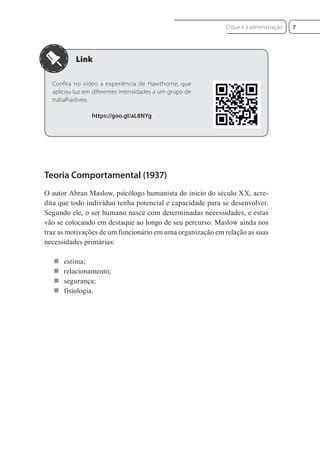 Confira no vídeo a experiência de Hawthorne, que
aplicou luz em diferentes intensidades a um grupo de
trabalhadores.
https://goo.gl/aL8NYg
Teoria Comportamental (1937)
O autor Abran Maslow, psicólogo humanista do início do século XX, acre-
dita que todo indivíduo tenha potencial e capacidade para se desenvolver.
Segundo ele, o ser humano nasce com determinadas necessidades, e estas
vão se colocando em destaque ao longo de seu percurso. Maslow ainda nos
traz as motivações de um funcionário em uma organização em relação as suas
necessidades primárias:
 estima;
 relacionamento;
 segurança;
 fisiologia.
7
O que é a administração
 