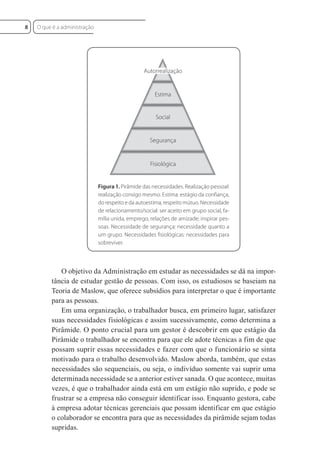 Figura 1. Pirâmide das necessidades. Realização pessoal:
realização consigo mesmo. Estima: estágio da confiança,
do respeito e da autoestima; respeito mútuo. Necessidade
de relacionamento/social: ser aceito em grupo social, fa-
mília unida, emprego, relações de amizade; inspirar pes-
soas. Necessidade de segurança: necessidade quanto a
um grupo. Necessidades fisiológicas: necessidades para
sobreviver.
Autorrealização
Estima
Social
Segurança
Fisiológica
O objetivo da Administração em estudar as necessidades se dá na impor-
tância de estudar gestão de pessoas. Com isso, os estudiosos se baseiam na
Teoria de Maslow, que oferece subsídios para interpretar o que é importante
para as pessoas.
Em uma organização, o trabalhador busca, em primeiro lugar, satisfazer
suas necessidades fisiológicas e assim sucessivamente, como determina a
Pirâmide. O ponto crucial para um gestor é descobrir em que estágio da
Pirâmide o trabalhador se encontra para que ele adote técnicas a fim de que
possam suprir essas necessidades e fazer com que o funcionário se sinta
motivado para o trabalho desenvolvido. Maslow aborda, também, que estas
necessidades são sequenciais, ou seja, o indivíduo somente vai suprir uma
determinada necessidade se a anterior estiver sanada. O que acontece, muitas
vezes, é que o trabalhador ainda está em um estágio não suprido, e pode se
frustrar se a empresa não conseguir identificar isso. Enquanto gestora, cabe
à empresa adotar técnicas gerenciais que possam identificar em que estágio
o colaborador se encontra para que as necessidades da pirâmide sejam todas
supridas.
O que é a administração
8
 