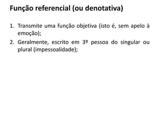 Função referencial (ou denotativa)
1. Transmite uma função objetiva (isto é, sem apelo à
emoção);
2. Geralmente, escrito em 3º pessoa do singular ou
plural (impessoalidade);
 