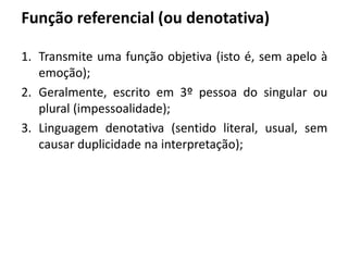 Função referencial (ou denotativa)
1. Transmite uma função objetiva (isto é, sem apelo à
emoção);
2. Geralmente, escrito em 3º pessoa do singular ou
plural (impessoalidade);
3. Linguagem denotativa (sentido literal, usual, sem
causar duplicidade na interpretação);
 