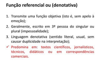 Função referencial ou (denotativa)
1. Transmite uma função objetiva (isto é, sem apelo à
emoção);
2. Geralmente, escrito em 3º pessoa do singular ou
plural (impessoalidade);
3. Linguagem denotativa (sentido literal, usual, sem
causar duplicidade na interpretação);
 Predomina em: textos científicos, jornalísticos,
técnicos, didáticos ou em correspondências
comerciais.
 