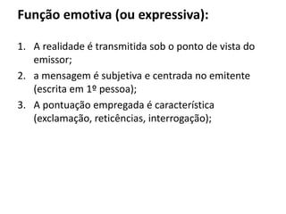 Função emotiva (ou expressiva):
1. A realidade é transmitida sob o ponto de vista do
emissor;
2. a mensagem é subjetiva e centrada no emitente
(escrita em 1º pessoa);
3. A pontuação empregada é característica
(exclamação, reticências, interrogação);
 