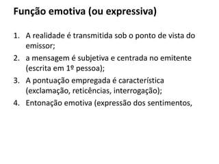 Função emotiva (ou expressiva)
1. A realidade é transmitida sob o ponto de vista do
emissor;
2. a mensagem é subjetiva e centrada no emitente
(escrita em 1º pessoa);
3. A pontuação empregada é característica
(exclamação, reticências, interrogação);
4. Entonação emotiva (expressão dos sentimentos,
 
