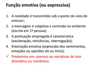 Função emotiva (ou expressiva)
1. A realidade é transmitida sob o ponto de vista do
emissor;
2. a mensagem é subjetiva e centrada no emitente
(escrita em 1º pessoa);
3. A pontuação empregada é característica
(exclamação, reticências, interrogação);
4. Entonação emotiva (expressão dos sentimentos,
emoções ou opiniões do eu lírico);
 Predomina em: poemas ou narrativas de teor
dramático ou romântico.
 