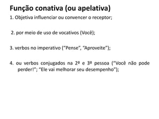 Função conativa (ou apelativa)
1. Objetiva influenciar ou convencer o receptor;
2. por meio de uso de vocativos (Você);
3. verbos no imperativo (“Pense”, “Aproveite”);
4. ou verbos conjugados na 2º e 3º pessoa (“Você não pode
perder!”; “Ele vai melhorar seu desempenho”);
 