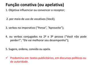 Função conativa (ou apelativa)
1. Objetiva influenciar ou convencer o receptor;
2. por meio de uso de vocativos (Você);
3. verbos no imperativo (“Pense”, “Aproveite”);
4. ou verbos conjugados na 2º e 3º pessoa (“Você não pode
perder!”; “Ele vai melhorar seu desempenho”);
5. Sugere, ordena, convida ou apela.
 Predomina em: textos publicitários, em discursos políticos ou
de autoridade.
 