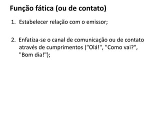 Função fática (ou de contato)
1. Estabelecer relação com o emissor;
2. Enfatiza-se o canal de comunicação ou de contato
através de cumprimentos ("Olá!", "Como vai?",
"Bom dia!");
 