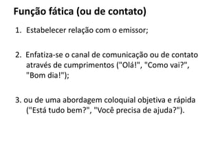 Função fática (ou de contato)
1. Estabelecer relação com o emissor;
2. Enfatiza-se o canal de comunicação ou de contato
através de cumprimentos ("Olá!", "Como vai?",
"Bom dia!");
3. ou de uma abordagem coloquial objetiva e rápida
("Está tudo bem?", "Você precisa de ajuda?").
 