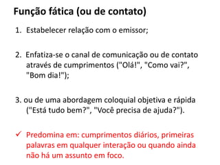 Função fática (ou de contato)
1. Estabelecer relação com o emissor;
2. Enfatiza-se o canal de comunicação ou de contato
através de cumprimentos ("Olá!", "Como vai?",
"Bom dia!");
3. ou de uma abordagem coloquial objetiva e rápida
("Está tudo bem?", "Você precisa de ajuda?").
 Predomina em: cumprimentos diários, primeiras
palavras em qualquer interação ou quando ainda
não há um assunto em foco.
 