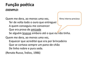 Função poética
EXEMPLO:
Quem me dera, ao menos uma vez,
Ter de volta todo o ouro que entreguei
A quem conseguiu me convencer
Que era prova de amizade
Se alguém levasse embora até o que eu não tinha.
Quem me dera, ao menos uma vez,
Esquecer que acreditei que era por brincadeira
Que se cortava sempre um pano-de-chão
De linho nobre e pura seda.
(Renato Russo, Índios, 1986)
Rima interna preciosa
 