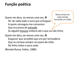 Função poética
Quem me dera, ao menos uma vez, A
Ter de volta todo o ouro que entreguei
A quem conseguiu me convencer
Que era prova de amizade
Se alguém levasse embora até o que eu não tinha.
Quem me dera, ao menos uma vez, A
Esquecer que acreditei que era por brincadeira
Que se cortava sempre um pano-de-chão
De linho nobre e pura seda.
(Renato Russo, Índios, 1986)
Rimas iniciais em
cada entrada
formando um refrão
 