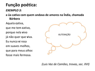 Função poética:
EXEMPLO 3:
a üa cativa com quem andava de amores na Índia, chamada
Bárbora
Aquela cativa,
que me tem cativo,
porque nela vivo
já não quer que viva.
Eu nunca vi rosa
em suaves molhos,
que para meus olhos
fosse mais fermosa.
(Luis Vaz de Camões, trovas, sec. XVI)
ALITERAÇÃO
 