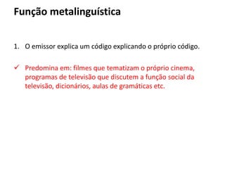 Função metalinguística
1. O emissor explica um código explicando o próprio código.
 Predomina em: filmes que tematizam o próprio cinema,
programas de televisão que discutem a função social da
televisão, dicionários, aulas de gramáticas etc.
 