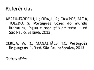 Referências
ABREU-TARDELLI, L.; ODA, L. S.; CAMPOS, M.T.A;
TOLEDO, S. Português vozes do mundo:
literatura, língua e produção de texto. 1 ed.
São Paulo: Saraiva, 2013.
CEREJA, W. R.; MAGALHÃES, T.C. Português,
linguagens, 1. 9 ed. São Paulo: Saraiva, 2013.
Outros slides.
 
