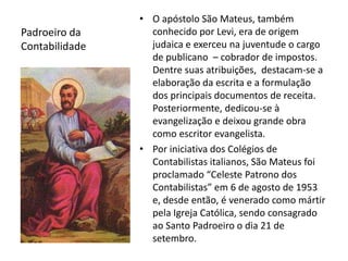 Padroeiro da 
Contabilidade 
• O apóstolo São Mateus, também 
conhecido por Levi, era de origem 
judaica e exerceu na juventude o cargo 
de publicano – cobrador de impostos. 
Dentre suas atribuições, destacam-se a 
elaboração da escrita e a formulação 
dos principais documentos de receita. 
Posteriormente, dedicou-se à 
evangelização e deixou grande obra 
como escritor evangelista. 
• Por iniciativa dos Colégios de 
Contabilistas italianos, São Mateus foi 
proclamado “Celeste Patrono dos 
Contabilistas” em 6 de agosto de 1953 
e, desde então, é venerado como mártir 
pela Igreja Católica, sendo consagrado 
ao Santo Padroeiro o dia 21 de 
setembro. 
