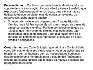 Personalismo: o Contismo perdeu influencia devido a falta de 
suporte de sua enunciação. A conta não é a causa é o efeito que 
expressa o fenômeno patrimonial. Logo, uma ciência não se 
dedica ao estudo do efeito, mas da causa como objeto de 
observação, elaboração e análise. 
• O personalismo teve sua origem com o francês Hipolitte 
Vannier, mas foi Francesco Marchi quem lançou as bases de 
um personalismo científico. Partiam do raciocínio de que as 
relações que motivavam os direitos e as obrigações são 
importantes objetos de estudos , por esta razão, tem-se o 
conceito de patrimonio que representa o conjunto de bens, 
direitos e obrigações. 
Controlismo: teve Carlo Ghidiglia, que admitia a Contabilidade 
como ciência, tendo a seu cargo regular todas as ações que se 
relacionam com a riqueza e com as necessidades humanas, 
estabelecendo uma hierarquia para o estudo dos fenômenos: 
estudo da riqueza, estudo das funções da riqueza e estudo dos 
agregados da riqueza. 
 