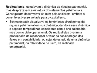Reditualismo: estudavam a dinâmica da riqueza patrimonial, 
mas desprezavam a estrutura dos elementos patrimoniais. 
Conseguiram desenvolver-se num país socialista, embora a 
corrente estivesse voltada para o capitalismo. 
• Schmalenbach visualizava os fenômenos circulatórios da 
riqueza patrimonial em sua dinâmica, dando a essa dinâmica 
o aspecto temporal não coincidente com o ano calendário, 
mas com o ciclo operacional. Os reditualistas tiveram a 
propriedade de reconhecer o valor da consideração dos 
fluxos em contabilidade, ou seja, do estudo de uma dinâmica 
patrimonial, da relatividade do lucro, da realidade 
empresarial. 
 