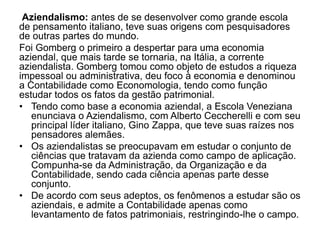 Aziendalismo: antes de se desenvolver como grande escola 
de pensamento italiano, teve suas origens com pesquisadores 
de outras partes do mundo. 
Foi Gomberg o primeiro a despertar para uma economia 
aziendal, que mais tarde se tornaria, na Itália, a corrente 
aziendalista. Gomberg tomou como objeto de estudos a riqueza 
impessoal ou administrativa, deu foco à economia e denominou 
a Contabilidade como Economologia, tendo como função 
estudar todos os fatos da gestão patrimonial. 
• Tendo como base a economia aziendal, a Escola Veneziana 
enunciava o Aziendalismo, com Alberto Ceccherelli e com seu 
principal líder italiano, Gino Zappa, que teve suas raízes nos 
pensadores alemães. 
• Os aziendalistas se preocupavam em estudar o conjunto de 
ciências que tratavam da azienda como campo de aplicação. 
Compunha-se da Administração, da Organização e da 
Contabilidade, sendo cada ciência apenas parte desse 
conjunto. 
• De acordo com seus adeptos, os fenômenos a estudar são os 
aziendais, e admite a Contabilidade apenas como 
levantamento de fatos patrimoniais, restringindo-lhe o campo. 
 