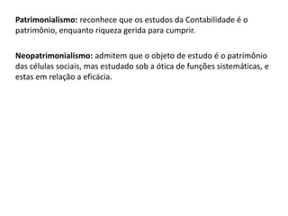 Patrimonialismo: reconhece que os estudos da Contabilidade é o 
patrimônio, enquanto riqueza gerida para cumprir. 
Neopatrimonialismo: admitem que o objeto de estudo é o patrimônio 
das células sociais, mas estudado sob a ótica de funções sistemáticas, e 
estas em relação a eficácia. 
 
