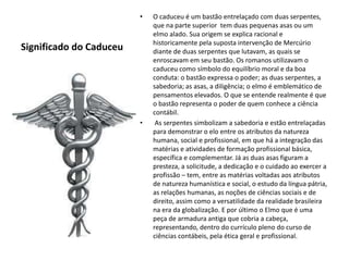 Significado do Caduceu 
• O caduceu é um bastão entrelaçado com duas serpentes, 
que na parte superior tem duas pequenas asas ou um 
elmo alado. Sua origem se explica racional e 
historicamente pela suposta intervenção de Mercúrio 
diante de duas serpentes que lutavam, as quais se 
enroscavam em seu bastão. Os romanos utilizavam o 
caduceu como símbolo do equilíbrio moral e da boa 
conduta: o bastão expressa o poder; as duas serpentes, a 
sabedoria; as asas, a diligência; o elmo é emblemático de 
pensamentos elevados. O que se entende realmente é que 
o bastão representa o poder de quem conhece a ciência 
contábil. 
• As serpentes simbolizam a sabedoria e estão entrelaçadas 
para demonstrar o elo entre os atributos da natureza 
humana, social e profissional, em que há a integração das 
matérias e atividades de formação profissional básica, 
específica e complementar. Já as duas asas figuram a 
presteza, a solicitude, a dedicação e o cuidado ao exercer a 
profissão – tem, entre as matérias voltadas aos atributos 
de natureza humanística e social, o estudo da língua pátria, 
as relações humanas, as noções de ciências sociais e de 
direito, assim como a versatilidade da realidade brasileira 
na era da globalização. E por último o Elmo que é uma 
peça de armadura antiga que cobria a cabeça, 
representando, dentro do currículo pleno do curso de 
ciências contábeis, pela ética geral e profissional. 
 