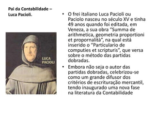 Pai da Contabilidade – 
Luca Pacioli. • O frei italiano Luca Pacioli ou 
Paciolo nasceu no século XV e tinha 
49 anos quando foi editada, em 
Veneza, a sua obra “Summa de 
arithmetica, geometria proportioni 
et propornalità”, na qual está 
inserido o “Particulario de 
computies et scripturis”, que versa 
sobre o método das partidas 
dobradas. 
• Embora não seja o autor das 
partidas dobradas, celebrizou-se 
como um grande difusor dos 
critérios de escrituração mercantil, 
tendo inaugurado uma nova fase 
na literatura da Contabilidade 
 