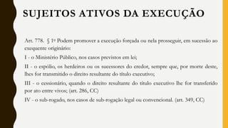 Art. 778. § 1o Podem promover a execução forçada ou nela prosseguir, em sucessão ao
exequente originário:
I - o Ministério Público, nos casos previstos em lei;
II - o espólio, os herdeiros ou os sucessores do credor, sempre que, por morte deste,
lhes for transmitido o direito resultante do título executivo;
III - o cessionário, quando o direito resultante do título executivo lhe for transferido
por ato entre vivos; (art. 286, CC)
IV - o sub-rogado, nos casos de sub-rogação legal ou convencional. (art. 349, CC)
SUJEITOS ATIVOS DA EXECUÇÃO
 