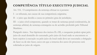 Art. 516. O cumprimento da sentença efetuar-se-á perante:
I - os tribunais, nas causas de sua competência originária;
II - o juízo que decidiu a causa no primeiro grau de jurisdição;
III - o juízo cível competente, quando se tratar de sentença penal condenatória, de
sentença arbitral, de sentença estrangeira ou de acórdão proferido pelo Tribunal
Marítimo.
Parágrafo único. Nas hipóteses dos incisos II e III, o exequente poderá optar pelo
juízo do atual domicílio do executado, pelo juízo do local onde se encontrem os
bens sujeitos à execução ou pelo juízo do local onde deva ser executada a obrigação
de fazer ou de não fazer, casos em que a remessa dos autos do processo será
solicitada ao juízo de origem.
COMPETÊNCIA TÍTULO EXECUTIVO JUDICIAL
 