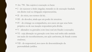 • Art. 790. São sujeitos à execução os bens:
• I - do sucessor a título singular, tratando-se de execução fundada
em direito real ou obrigação reipersecutória;
• II - do sócio, nos termos da lei;
• III - do devedor, ainda que em poder de terceiros;
• IV - do cônjuge ou companheiro, nos casos em que seus bens
próprios ou de sua meação respondem pela dívida;
• V - alienados ou gravados com ônus real em fraude à execução;
• VI - cuja alienação ou gravação com ônus real tenha sido anulada
em razão do reconhecimento, em ação autônoma, de fraude contra
credores;
• VII - do responsável, nos casos de desconsideração da
personalidade jurídica.
 