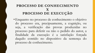 •Enquanto no processo de conhecimento o objetivo
do processo era, precipuamente, a cognição, ou
seja, a verificação das provas produzidas no
processo para deferir ou não o pedido do autor, a
finalidade da execução é a satisfação forçada
daquilo contido no dispositivo da sentença do
processo de conhecimento.
PROCESSO DE CONHECIMENTO
X
PROCESSO DE EXECUÇÃO
 
