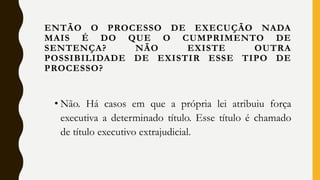 • Não. Há casos em que a própria lei atribuiu força
executiva a determinado título. Esse título é chamado
de título executivo extrajudicial.
ENTÃO O PROCESSO DE EXECUÇÃO NADA
MAIS É DO QUE O CUMPRIMENTO DE
SENTENÇA? NÃO EXISTE OUTRA
POSSIBILIDADE DE EXISTIR ESSE TIPO DE
PROCESSO?
 