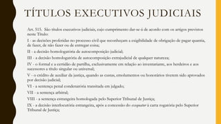 Art. 515. São títulos executivos judiciais, cujo cumprimento dar-se-á de acordo com os artigos previstos
neste Título:
I - as decisões proferidas no processo civil que reconheçam a exigibilidade de obrigação de pagar quantia,
de fazer, de não fazer ou de entregar coisa;
II - a decisão homologatória de autocomposição judicial;
III - a decisão homologatória de autocomposição extrajudicial de qualquer natureza;
IV - o formal e a certidão de partilha, exclusivamente em relação ao inventariante, aos herdeiros e aos
sucessores a título singular ou universal;
V - o crédito de auxiliar da justiça, quando as custas, emolumentos ou honorários tiverem sido aprovados
por decisão judicial;
VI - a sentença penal condenatória transitada em julgado;
VII - a sentença arbitral;
VIII - a sentença estrangeira homologada pelo Superior Tribunal de Justiça;
IX - a decisão interlocutória estrangeira, após a concessão do exequatur à carta rogatória pelo Superior
Tribunal de Justiça;
TÍTULOS EXECUTIVOS JUDICIAIS
 