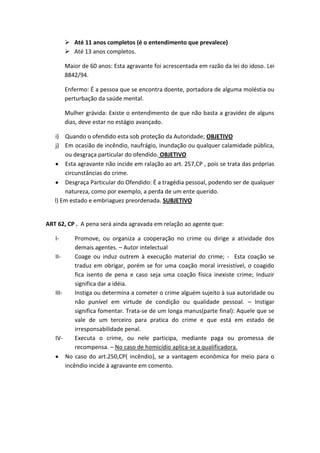  Até 11 anos completos (é o entendimento que prevalece)
 Até 13 anos completos.
Maior de 60 anos: Esta agravante foi acrescentada em razão da lei do idoso. Lei
8842/94.
Enfermo: É a pessoa que se encontra doente, portadora de alguma moléstia ou
perturbação da saúde mental.
Mulher grávida: Existe o entendimento de que não basta a gravidez de alguns
dias, deve estar no estágio avançado.
i) Quando o ofendido esta sob proteção da Autoridade; OBJETIVO
j) Em ocasião de incêndio, naufrágio, inundação ou qualquer calamidade pública,
ou desgraça particular do ofendido. OBJETIVO
Esta agravante não incide em ralação ao art. 257,CP , pois se trata das próprias
circunstâncias do crime.
Desgraça Particular do Ofendido: É a tragédia pessoal, podendo ser de qualquer
natureza, como por exemplo, a perda de um ente querido.
l) Em estado e embriaguez preordenada. SUBJETIVO
ART 62, CP . A pena será ainda agravada em relação ao agente que:
I- Promove, ou organiza a cooperação no crime ou dirige a atividade dos
demais agentes. – Autor intelectual
II- Coage ou induz outrem à execução material do crime; - Esta coação se
traduz em obrigar, porém se for uma coação moral irresistível, o coagido
fica isento de pena e caso seja uma coação física inexiste crime; Induzir
significa dar a idéia.
III- Instiga ou determina a cometer o crime alguém sujeito à sua autoridade ou
não punível em virtude de condição ou qualidade pessoal. – Instigar
significa fomentar. Trata-se de um longa manus(parte final): Aquele que se
vale de um terceiro para pratica do crime e que está em estado de
irresponsabilidade penal.
IV- Executa o crime, ou nele participa, mediante paga ou promessa de
recompensa. – No caso de homicídio aplica-se a qualificadora.
No caso do art.250,CP( incêndio), se a vantagem econômica for meio para o
incêndio incide à agravante em comento.
 