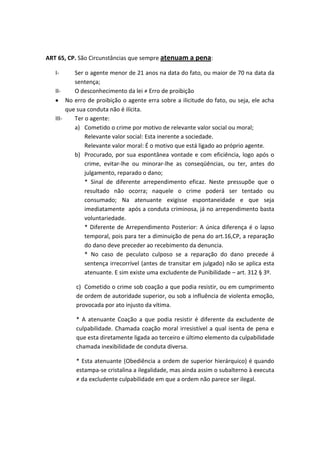 ART 65, CP. São Circunstâncias que sempre atenuam a pena:
I- Ser o agente menor de 21 anos na data do fato, ou maior de 70 na data da
sentença;
II- O desconhecimento da lei ≠ Erro de proibição
No erro de proibição o agente erra sobre a ilicitude do fato, ou seja, ele acha
que sua conduta não é ilícita.
III- Ter o agente:
a) Cometido o crime por motivo de relevante valor social ou moral;
Relevante valor social: Esta inerente a sociedade.
Relevante valor moral: É o motivo que está ligado ao próprio agente.
b) Procurado, por sua espontânea vontade e com eficiência, logo após o
crime, evitar-lhe ou minorar-lhe as conseqüências, ou ter, antes do
julgamento, reparado o dano;
* Sinal de diferente arrependimento eficaz. Neste pressupõe que o
resultado não ocorra; naquele o crime poderá ser tentado ou
consumado; Na atenuante exigisse espontaneidade e que seja
imediatamente após a conduta criminosa, já no arrependimento basta
voluntariedade.
* Diferente de Arrependimento Posterior: A única diferença é o lapso
temporal, pois para ter a diminuição de pena do art.16,CP, a reparação
do dano deve preceder ao recebimento da denuncia.
* No caso de peculato culposo se a reparação do dano precede á
sentença irrecorrível (antes de transitar em julgado) não se aplica esta
atenuante. E sim existe uma excludente de Punibilidade – art. 312 § 3º.
c) Cometido o crime sob coação a que podia resistir, ou em cumprimento
de ordem de autoridade superior, ou sob a influência de violenta emoção,
provocada por ato injusto da vítima.
* A atenuante Coação a que podia resistir é diferente da excludente de
culpabilidade. Chamada coação moral irresistível a qual isenta de pena e
que esta diretamente ligada ao terceiro e último elemento da culpabilidade
chamada inexibilidade de conduta diversa.
* Esta atenuante (Obediência a ordem de superior hierárquico) é quando
estampa-se cristalina a ilegalidade, mas ainda assim o subalterno à executa
≠ da excludente culpabilidade em que a ordem não parece ser ilegal.
 