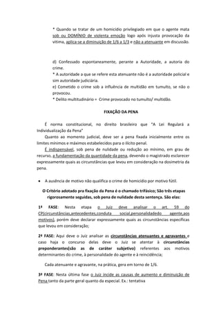 * Quando se tratar de um homicídio privilegiado em que o agente mata
sob ou DOMÍNIO de violenta emoção logo após injusta provocação da
vitima, aplica-se a diminuição de 1/6 a 1/3 e não a atenuante em discussão.
d) Confessado espontaneamente, perante a Autoridade, a autoria do
crime.
* A autoridade a que se refere esta atenuante não é a autoridade policial e
sim autoridade judiciária.
e) Cometido o crime sob a influência de multidão em tumulto, se não o
provocou.
* Delito multitudinário = Crime provocado no tumulto/ multidão.
FIXAÇÃO DA PENA
É norma constitucional, no direito brasileiro que “A Lei Regulará a
Individualização da Pena”
Quanto ao momento judicial, deve ser a pena fixada inicialmente entre os
limites mínimos e máximos estabelecidos para o ilícito penal.
É indispensável, sob pena de nulidade ou redução ao mínimo, em grau de
recurso, a fundamentação da quantidade da pena, devendo o magistrado esclarecer
expressamente quais as circunstâncias que levou em consideração na dosimetria da
pena.
A ausência de motivo não qualifica o crime de homicídio por motivo fútil.
O Critério adotado pra fixação da Pena é o chamado trifásico; São três etapas
rigorosamente seguidas, sob pena de nulidade desta sentença. São elas:
1ª FASE: Nesta etapa o Juiz deve analisar o art. 59 do
CP(circunstâncias,antecedentes,conduta social,personalidadedo agente,aos
motivos), porém deve declarar expressamente quais as circunstâncias específicas
que levou em consideração;
2ª FASE: Aqui deve o Juiz analisar as circunstâncias atenuantes e agravantes e
caso haja o concurso delas deve o Juiz se atentar à circunstâncias
preponderantes(são as de caráter subjetivo) referentes aos motivos
determinantes do crime, à personalidade do agente e à reincidência;
Cada atenuante e agravante, na prática, gera em torno de 1/6.
3ª FASE: Nesta última fase o Juiz incide as causas de aumento e diminuição de
Pena tanto da parte geral quanto da especial. Ex.: tentativa
 