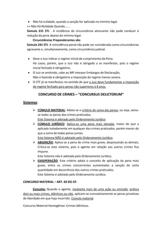 Não há nulidade, quando a sanção for aplicada no mínimo legal.
>> Não Há Nulidade Quando......
Súmula 231 STJ . A incidência da circunstância atenuante não pode conduzir à
redução da pena abaixo do mínimo legal.
Circunstâncias Preponderantes são:
Súmula 241 STJ. A reincidência penal não pode ser considerada como circunstâncias
agravante e, simultaneamente, como circunstância judicial.
Deve o Juiz indicar o regime inicial de cumprimento da Pena.
Há casos, porém, que o Juiz não é obrigado a se manifestar, pois o regime
inicial fechado é obrigatório.
O Juiz se omitindo, cabe ao MP interpor Embargos de Declaração;
Não o fazendo é obrigatório a imposição do regime menos severo.
O STF já se manifestou no sentido de que o Juiz deve fundamentar a imposição
de regime fechado para penas não superiores à 8 anos.
CONCURSO DE CRIMES – “CONCURSUS DELICTORUM”
Sistemas:
 CÚMULO MATERIAL: Adota-se o critério de soma das penas, ou seja, soma-
se todas as penas dos crimes praticados.
Este Sistema é adotado pelo Ordenamento Jurídico
 CÚMULO JURÍDICO: Aplica-se uma pena mais elevada, maior do que a
aplicada isoladamente em qualquer dos crimes praticados, porém menor do
que a soma de todas penas juntas.
Este Sistema NÃO é adotado pelo Ordenamento Jurídico.
 ABSORÇÃO: Aplica-se a pena do crime mais grave, desprezando as demais;
Critica-se este sistema, pois o agente em relação aos outros crimes fica
impune.
Este Sistema não é adotado pelo Ordenamento Jurídico.
 EXASPERAÇÃO: Este critério adota o conceito de aplicação da pena mais
grave, entre os crimes concorrentes aumentados a sanção de certa
quantidade em decorrência dos outros crimes praticados.
Este Sistema é adotado pelo Ordenamento Jurídico.
CONCURSO MATERIAL – ART. 69 DO CP.
Conceito: Quando o agente, mediante mais de uma ação ou omissão, prática
dois ou mais crimes, idênticos ou não, aplicam-se cumulativamente as penas privativas
de liberdade em que haja incorrido. Cúmulo material
Concurso Material Homogêneo: Crimes idênticos.
 