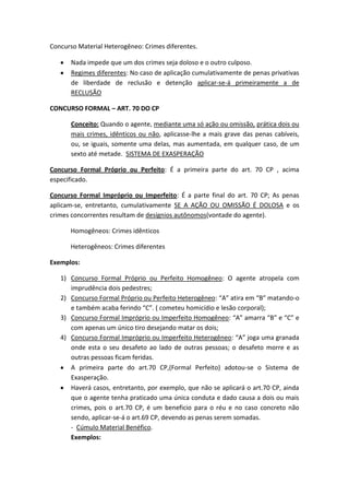 Concurso Material Heterogêneo: Crimes diferentes.
Nada impede que um dos crimes seja doloso e o outro culposo.
Regimes diferentes: No caso de aplicação cumulativamente de penas privativas
de liberdade de reclusão e detenção aplicar-se-á primeiramente a de
RECLUSÃO
CONCURSO FORMAL – ART. 70 DO CP
Conceito: Quando o agente, mediante uma só ação ou omissão, prática dois ou
mais crimes, idênticos ou não, aplicasse-lhe a mais grave das penas cabíveis,
ou, se iguais, somente uma delas, mas aumentada, em qualquer caso, de um
sexto até metade. SISTEMA DE EXASPERAÇÃO
Concurso Formal Próprio ou Perfeito: É a primeira parte do art. 70 CP , acima
especificado.
Concurso Formal Impróprio ou Imperfeito: É a parte final do art. 70 CP; As penas
aplicam-se, entretanto, cumulativamente SE A AÇÃO OU OMISSÃO É DOLOSA e os
crimes concorrentes resultam de desígnios autônomos(vontade do agente).
Homogêneos: Crimes idênticos
Heterogêneos: Crimes diferentes
Exemplos:
1) Concurso Formal Próprio ou Perfeito Homogêneo: O agente atropela com
imprudência dois pedestres;
2) Concurso Formal Próprio ou Perfeito Heterogêneo: “A” atira em “B” matando-o
e também acaba ferindo “C”. ( cometeu homicídio e lesão corporal);
3) Concurso Formal Impróprio ou Imperfeito Homogêneo: “A” amarra “B” e “C” e
com apenas um único tiro desejando matar os dois;
4) Concurso Formal Impróprio ou Imperfeito Heterogêneo: “A” joga uma granada
onde esta o seu desafeto ao lado de outras pessoas; o desafeto morre e as
outras pessoas ficam feridas.
A primeira parte do art.70 CP,(Formal Perfeito) adotou-se o Sistema de
Exasperação.
Haverá casos, entretanto, por exemplo, que não se aplicará o art.70 CP, ainda
que o agente tenha praticado uma única conduta e dado causa a dois ou mais
crimes, pois o art.70 CP, é um beneficio para o réu e no caso concreto não
sendo, aplicar-se-á o art.69 CP, devendo as penas serem somadas.
- Cúmulo Material Benéfico.
Exemplos:
 