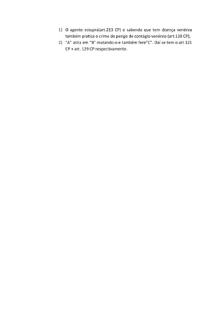 1) O agente estupra(art.213 CP) e sabendo que tem doença venérea
também pratica o crime de perigo de contágio venéreo (art.130 CP);
2) “A” atira em “B” matando-o e também fere”C”. Daí se tem o art 121
CP + art. 129 CP respectivamente.
 