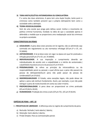3) TORIA MISTA/ECLÉTICA INTERMEDIÁRIA OU CONCILIATÓRIA
É a soma das duas anteriores; A pena tem uma dupla função, tanto punir o
criminoso como também prevenir que o próprio delinqüente bem como a
sociedade volte a delinqüir.
4) TEORIA RESOCIALIZADORA
Vem de uma escola que prega pela defesa social: Institui o movimento de
política criminal humanista, fundada na idéia de que a sociedade apenas é
defendida a medida que se proporciona uma readaptação social do criminoso
na própria sociedade.
CARACTERISTICAS DA PENAS
a) LEGALIDADE: A pena deve estar prevista em lei vigente, não se admitindo seja
cominada em regulamento ou ato normativo infralegal (CP,art.1º e CF, art.
5º,XXXIX).
b) ANTERIORIDADE: A lei já deve estar em vigor na época em que for praticada a
infração penal (CP,art.1º e CF, art. 5º,XXXIX).
c) INDIVIDUALIDADE: A sua imposição e cumprimento deverão ser
individualizados de acordo com a culpabilidade e o mérito do sentenciado.{
culpabilidade;Imputável;concurso de pessoas}.CF,art.5º,XLVI.
d) PERSONALIDADE: Se refere ao princípio da intrancedência ou da
responsabilidade penal ou pessoal, o qual afirma que a pena não passará da
pessoa do delinqüente(réu).A pena não pode passar da pessoa do
condenado(CF,art.5º,XLV).
e) INDERROGABILIDADE: O Estado, salvo exceções legais, não pode deixar de
aplicar a pena sob nenhum fundamento. Assim, por exemplo, o juiz não pode
extinguir a pena de multa levando em conta seu valor irrisório.
f) PROPORCIONALIDADE: A pena deve ser proporcional ao crime praticado
(CF,art.5º,XLVI e XLVII).
g) HUMANIDADE: Proibição de crimes cruéis (CP,art.75) ; (CF,art.5º,XLVII).
ESPÉCIES DE PENA – ART. 32
I – PRIVATIVAS DE LIBERDADE : A diferença esta no regime de cumprimento da pena.
a) Reclusão: fechado / semi-aberto / aberto;
b) Detenção: Semi-aberto / aberto;
c) Prisão Simples: Para as contravenções penais
 