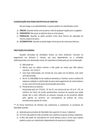 CLASSIFICAÇÃO DAS PENAS RESTRITIVAS DE DIREITOS:
No que tange a sua aplicabilidade, as penas podem ser classificadas como:
a) ÚNICAS: Quando existe uma só pena e não há qualquer opção para o julgador;
b) CONJUNTAS: Nas quais se aplicam duas ou mais penas;
c) PARALELAS: Quando se pode escolher entre duas formas de aplicação da
mesma espécie de pena;
d) ALTERNATIVAS: Quando se pode eleger entre penas de naturezas diversas.
PRESTAÇÃO PECUNIÁRIA:
Sanções derivadas de atividades lesivas ao meio ambiente. Consiste no
pagamento em dinheiro à vitimas, aos seus dependentes ou a entidade
pública/privada com destinação social, de importância fixada pelo juiz da condenação.
1) Não pode ser:
 Menor que um salário mínimo e não pode ser maior que 360 salários
mínimos . Art. 45 §1 º.
 Caso haja indenização, em virtude de uma ação civil ex-delicto, este valor
será descontado.
 Na lei 11.340/2006( lei de violência doméstica e familiar contra mulher) há
expressa vedação à substituição da pena pelo pagamento de cestas básicas
ou por outra forma de penas de prestação pecuniária.
2) Perda de bens ou Valores:
Autorizada pelo art. 5º,XLVI, “b” da CF, nos termos do art. 45 § 3º , CP, no
confisco em favor do fundo penitenciário nacional de quantia que pode
atingir até o valor referente ao prejuízo causado ou do provento obtido
pelo agente ou terceiro, em conseqüência da prática do crime,
prevalecendo aquele for maior.
** As Penas Restritivas de Direitos são autônomas e substituem as privativas de
liberdade quando:
a) Aplicada pena privativa de liberdade não superior à 4 anos; ( objetivo)
b) O Crime não pode ter sido cometido com violência ou grave ameaça; (objetivo)
c) O Réu não pode ser reincidente em crime doloso; (caso o crime seja culposo
poderá a pena ser substituída independente do quantum)-(subjetivo)
 