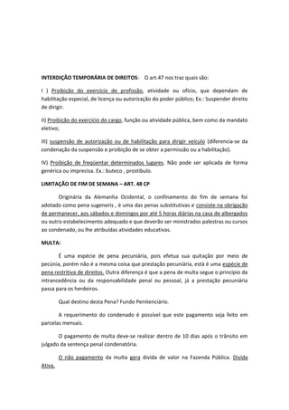 INTERDIÇÃO TEMPORÁRIA DE DIREITOS: O art.47 nos traz quais são:
I ) Proibição do exercício de profissão, atividade ou ofício, que dependam de
habilitação especial, de licença ou autorização do poder público; Ex.: Suspender direito
de dirigir.
II) Proibição do exercício do cargo, função ou atividade pública, bem como da mandato
eletivo;
III) suspensão de autorização ou de habilitação para dirigir veículo (diferencia-se da
condenação da suspensão e proibição de se obter a permissão ou a habilitação).
IV) Proibição de freqüentar determinados lugares. Não pode ser aplicada de forma
genérica ou imprecisa. Ex.: buteco , prostibulo.
LIMITAÇÃO DE FIM DE SEMANA – ART. 48 CP
Originária da Alemanha Ocidental, o confinamento do fim de semana foi
adotado como pena sugeneris , é uma das penas substitutivas e consiste na obrigação
de permanecer, aos sábados e domingos por até 5 horas diárias na casa de albergados
ou outro estabelecimento adequado e que deverão ser ministrados palestras ou cursos
ao condenado, ou lhe atribuídas atividades educativas.
MULTA:
É uma espécie de pena pecuniária, pois efetua sua quitação por meio de
pecúnia, porém não é a mesma coisa que prestação pecuniária, está é uma espécie de
pena restritiva de direitos. Outra diferença é que a pena de multa segue o princípio da
intrancedência ou da responsabilidade penal ou pessoal, já a prestação pecuniária
passa para os herdeiros.
Qual destino desta Pena? Fundo Penitenciário.
A requerimento do condenado é possível que este pagamento seja feito em
parcelas mensais.
O pagamento de multa deve-se realizar dentro de 10 dias após o trânsito em
julgado da sentença penal condenatória.
O não pagamento da multa gera divida de valor na Fazenda Pública. Divida
Ativa.
 