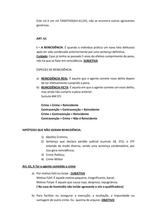 Este rol é um rol TAXATIVO(Art.61,CP), não se encontra outras agravantes
genéricas.
ART. 61
I – A REINCIDÊNCIA: É quando o indivíduo prática um novo fato delituoso
após ter sido condenado anteriormente por uma sentença definitiva.
Cuidado: Caso já tenha se passado 5 anos do efetivo cumprimento da pena,
não há que se falar em reincidência. SUBJETIVA
ESPECIES DE REINCIDÊNCIA:
a) REINCIDÊNCIA REAL: É aquela que o agente comete novo delito depois
de ter efetivamente cumprido a pena.
b) REINCIDÊNCIA FICTA: É aquela em que o agente comete um novo delito,
mas ainda não cumpriu a pena anterior.
Sumula 444 STJ
Crime + Crime = Reincidente
Contravenção + Contravenção = Reincidente
Crime + Contravenção = Reincidente
Contravenção + Crime = Não é Reincidente
HIPÓTESES QUE NÃO GERAM REINCIDÊNCIA:
1) Abolítio Criminis;
2) Sentença que declara perdão judicial (sumula 18, STJ); o STF
entende de modo diverso, sendo uma sentença condenatória, por
isso gera reincidência;
3) Crime Político;
4) Crime Militar
Art. 61, II Ter o agente cometido o crime:
a) Por motivo fútil ou torpe - SUBJETIVA
Motivo Fútil: É aquele motivo pequeno, insignificante, banal;
Motivo Torpe: É aquele que causa nojo, desprezo, repugnância.
{ No caso de homicídio não incide agravante e sim a qualificadora}
b) Para facilitar ou assegurar a execução, a ocultação, a impunidade ou
vantagem de outro crime. Ex.: queima de arquivo. OBJETIVO
 