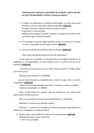 *Diferença entre ocultação e impunidade: Na ocultação a polícia não sabe
do crime. Na Impunidade é a famosa “queima de arquivo”.
c) À traição, de emboscada, ou mediante dissimulação, ou outro recurso que
dificultou ou tornou impossível a defesa do ofendido. OBJETIVO
A traição: É quando se pega de surpresa, modo sorrateiro.
Emboscada: É a famosa tocaia.
Mediante dissimulação: É quando acontece a ocultação da intenção hostil.
O criminoso age com falsas amizades.
d) Com emprego de veneno, fogo, explosivo, tortura ou outro meio insidioso
ou cruel, ou que podia resultar perigo comum. OBJETIVO
e) Contra ascendente, descendente, irmão ou cônjuge. SUBJETIVO
*Não incide a agravante quando se tratar de união estável.
f) Com abuso de autoridade ou prevalecendo-se de relações domésticas, de
coabitação ou de hospitalidade, ou com violência contra a mulher na forma da lei
específica; SUBJETIVO
* Aumenta-se esta pena no caso de união estável, parentes e amigos, desde
que morem juntos.
Violência contra mulher lei 11.340/2006.
g) Com abuso de poder ou violação de dever inerente a cargo, ofício, ministério
ou profissão. SUBJETIVO
* Abuso de Autoridade: Relações entre tutor e tutelado, curador e curatelado
* Abuso de Autoridade - Lei 4898/65
Cargo: Função pública de qualquer natureza, podendo ser até mesmo para
alguns autores função particular.
Ofício: É a ocupação manual pressupondo habilidade. Ex.: Cabeleleiro.
Ministério: É o exercício da atividade religiosa.
Profissão: É o exercício de atividade profissional, pressupõe especialidade em
intelecto. Ex.: Advogado em relação ao cliente.
h) Contra criança, maior de 60 anos, enfermo ou mulher grávida; OBJETIVO
Definição de criança, existe 3 correntes:
 Até 7 anos completos;
 